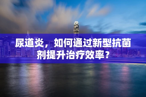 尿道炎，如何通过新型抗菌剂提升治疗效率？