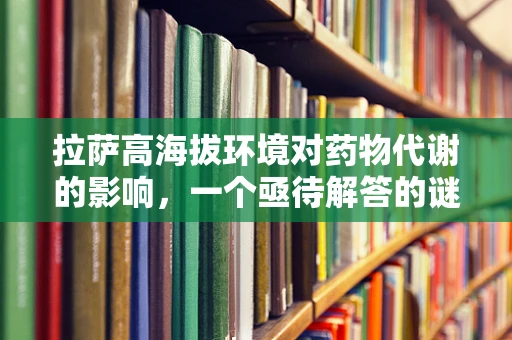 拉萨高海拔环境对药物代谢的影响，一个亟待解答的谜题