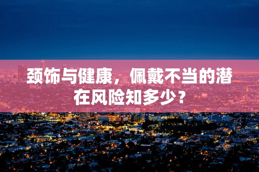 颈饰与健康，佩戴不当的潜在风险知多少？