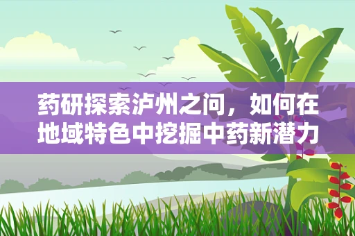 药研探索泸州之问，如何在地域特色中挖掘中药新潜力？