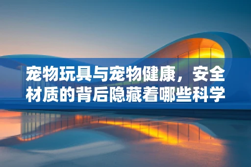 宠物玩具与宠物健康，安全材质的背后隐藏着哪些科学考量？