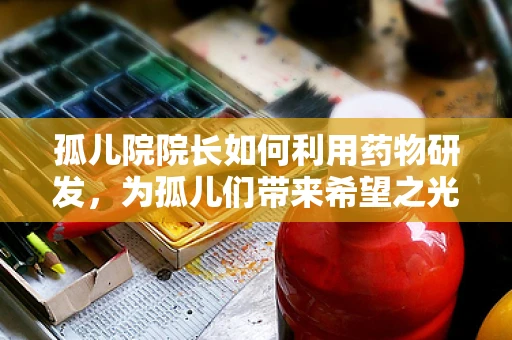 孤儿院院长如何利用药物研发，为孤儿们带来希望之光？