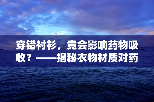 穿错衬衫，竟会影响药物吸收？——揭秘衣物材质对药效的微妙影响
