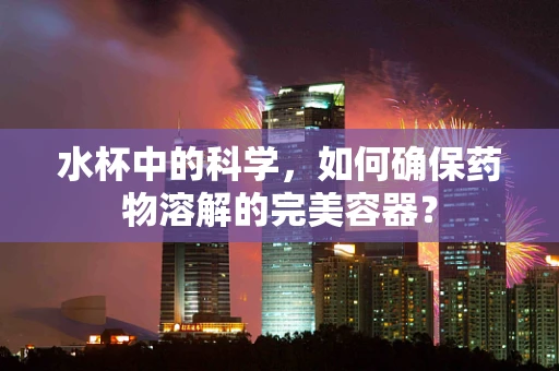 水杯中的科学，如何确保药物溶解的完美容器？