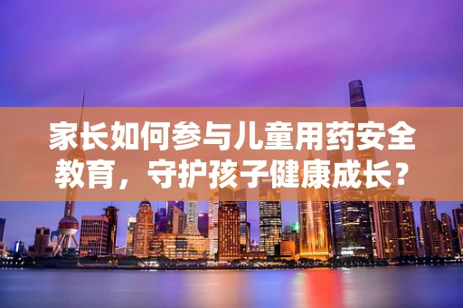 家长如何参与儿童用药安全教育，守护孩子健康成长？