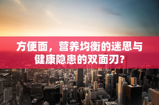 方便面，营养均衡的迷思与健康隐患的双面刃？