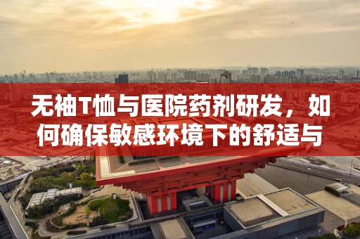 无袖T恤与医院药剂研发，如何确保敏感环境下的舒适与安全？