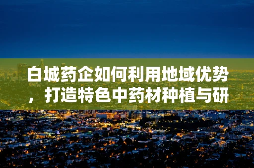 白城药企如何利用地域优势，打造特色中药材种植与研发新模式？