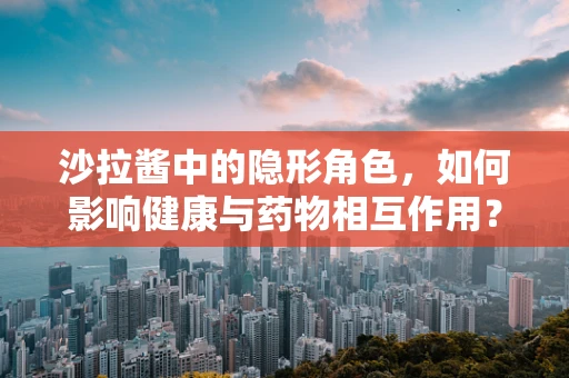沙拉酱中的隐形角色，如何影响健康与药物相互作用？