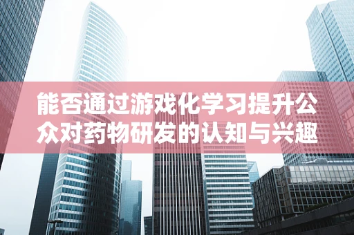 能否通过游戏化学习提升公众对药物研发的认知与兴趣？