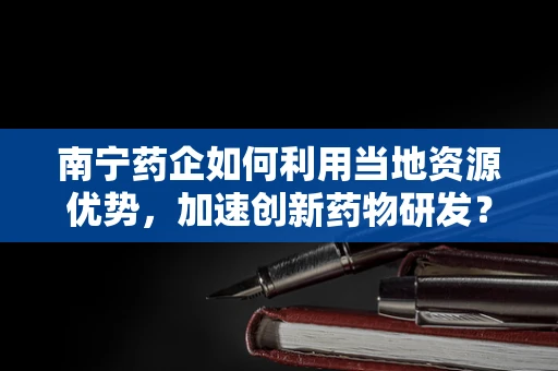 南宁药企如何利用当地资源优势，加速创新药物研发？