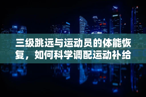 三级跳远与运动员的体能恢复，如何科学调配运动补给？