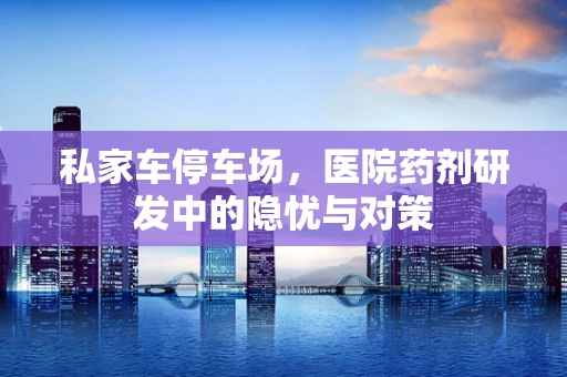 私家车停车场，医院药剂研发中的隐忧与对策