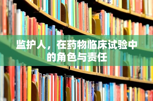 监护人，在药物临床试验中的角色与责任