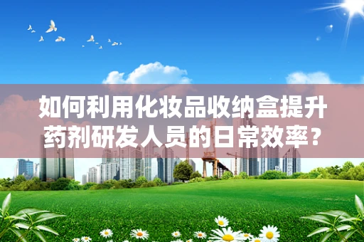 如何利用化妆品收纳盒提升药剂研发人员的日常效率？