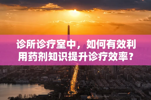 诊所诊疗室中，如何有效利用药剂知识提升诊疗效率？
