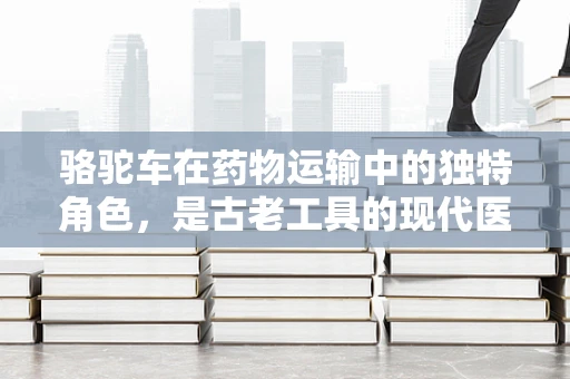 骆驼车在药物运输中的独特角色，是古老工具的现代医疗奇迹吗？