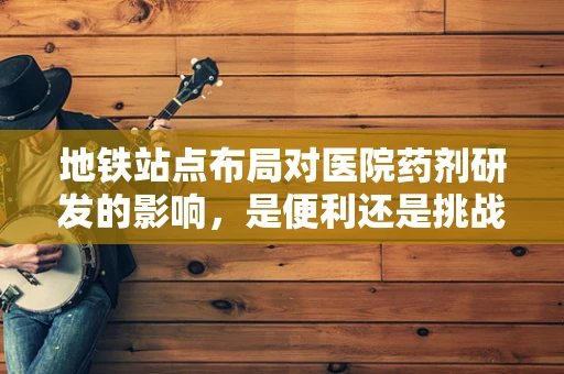 地铁站点布局对医院药剂研发的影响，是便利还是挑战？