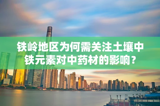 铁岭地区为何需关注土壤中铁元素对中药材的影响？