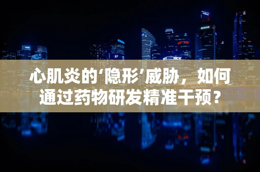 心肌炎的‘隐形’威胁，如何通过药物研发精准干预？