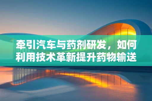 牵引汽车与药剂研发，如何利用技术革新提升药物输送效率？