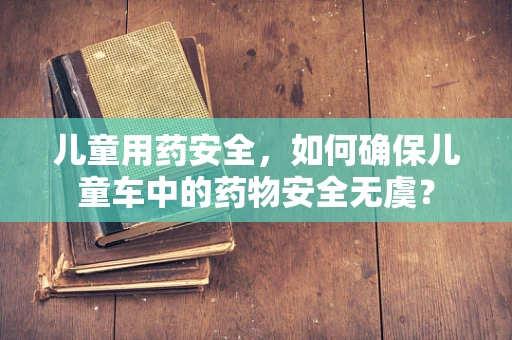 儿童用药安全，如何确保儿童车中的药物安全无虞？