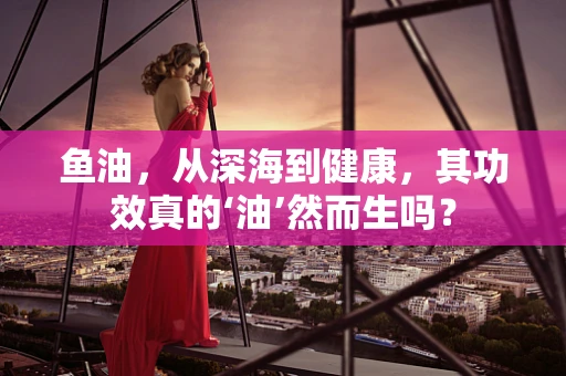 鱼油，从深海到健康，其功效真的‘油’然而生吗？