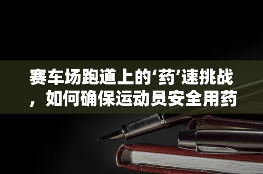 赛车场跑道上的‘药’速挑战，如何确保运动员安全用药？