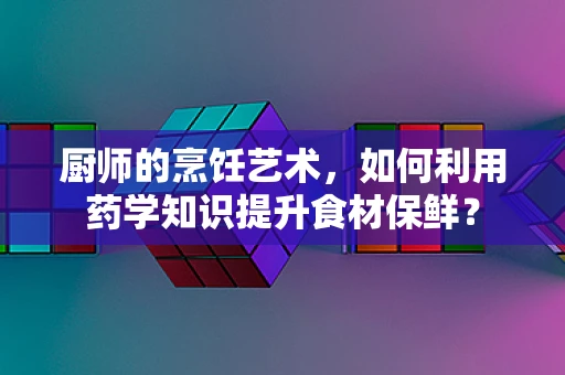 厨师的烹饪艺术，如何利用药学知识提升食材保鲜？