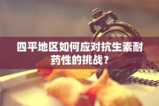 四平地区如何应对抗生素耐药性的挑战？
