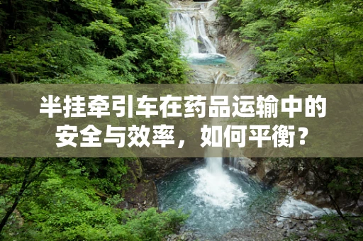 半挂牵引车在药品运输中的安全与效率，如何平衡？