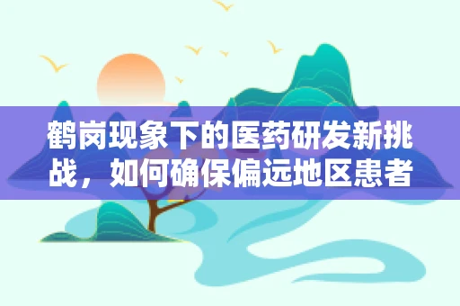 鹤岗现象下的医药研发新挑战，如何确保偏远地区患者的药物可及性？