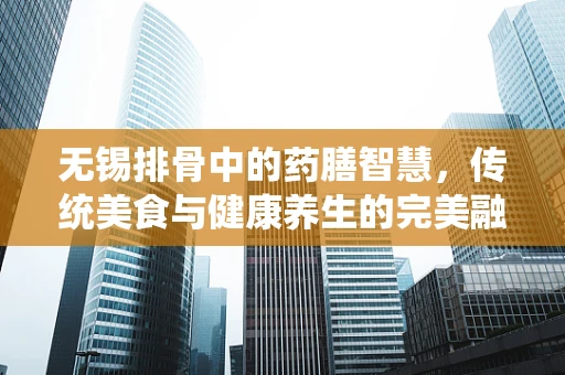 无锡排骨中的药膳智慧，传统美食与健康养生的完美融合