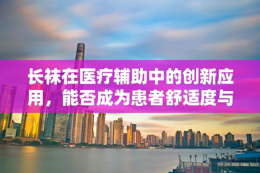 长袜在医疗辅助中的创新应用，能否成为患者舒适度与治疗效果的双重提升者？