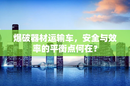 爆破器材运输车，安全与效率的平衡点何在？