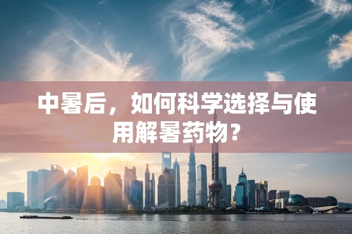 中暑后，如何科学选择与使用解暑药物？