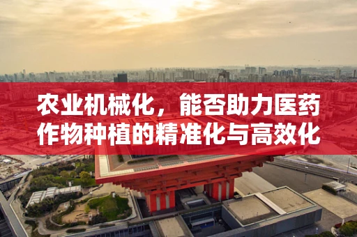 农业机械化，能否助力医药作物种植的精准化与高效化？