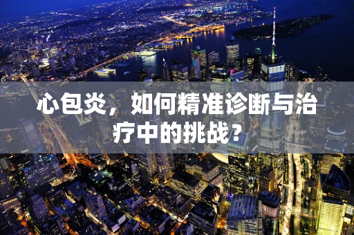 心包炎，如何精准诊断与治疗中的挑战？