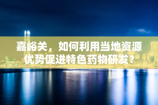 嘉峪关，如何利用当地资源优势促进特色药物研发？