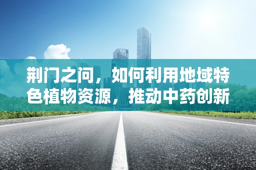 荆门之问，如何利用地域特色植物资源，推动中药创新研发？