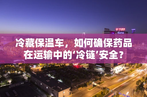 冷藏保温车，如何确保药品在运输中的‘冷链’安全？