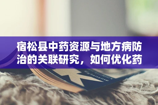 宿松县中药资源与地方病防治的关联研究，如何优化药材采集以提升治疗效果？
