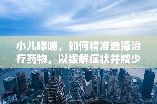 小儿哮喘，如何精准选择治疗药物，以缓解症状并减少复发？