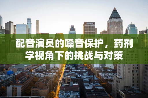 配音演员的嗓音保护，药剂学视角下的挑战与对策