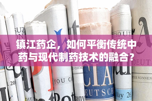 镇江药企，如何平衡传统中药与现代制药技术的融合？