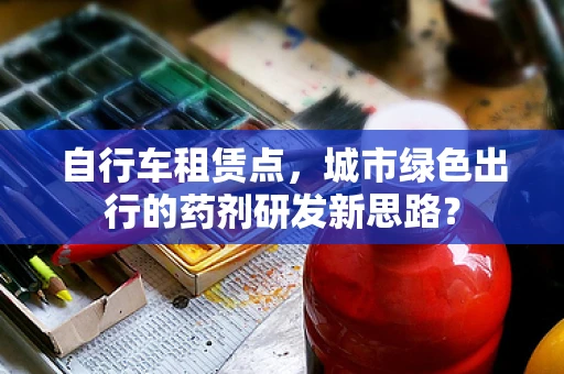 自行车租赁点，城市绿色出行的药剂研发新思路？