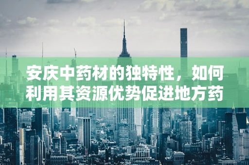 安庆中药材的独特性，如何利用其资源优势促进地方药企创新发展？