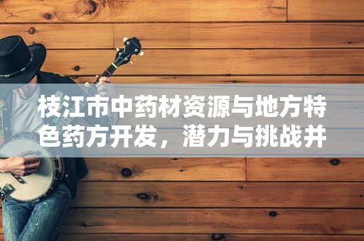 枝江市中药材资源与地方特色药方开发，潜力与挑战并存？