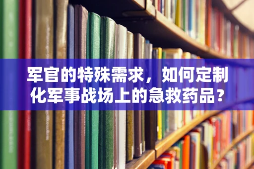 军官的特殊需求，如何定制化军事战场上的急救药品？