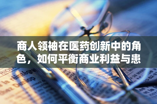 商人领袖在医药创新中的角色，如何平衡商业利益与患者福祉？
